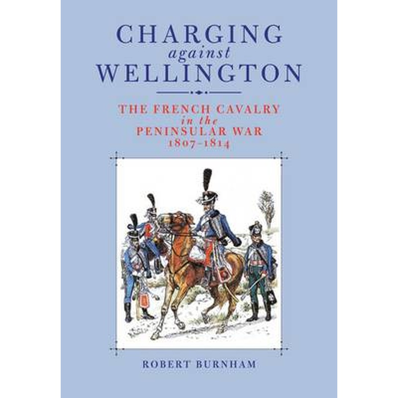 Charging Against Wellington: the French Cavalry in the Peninsular War,